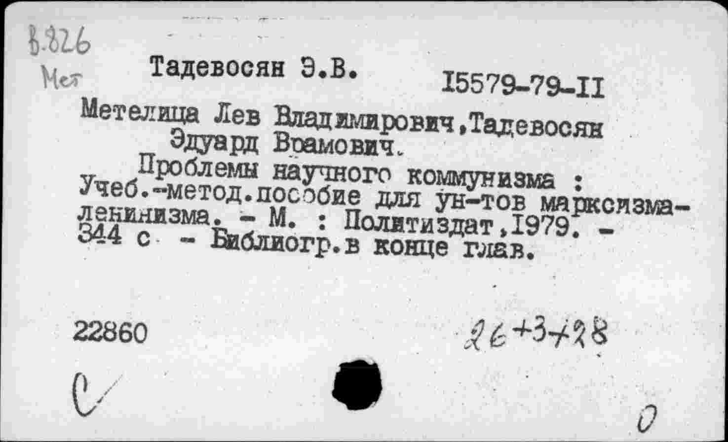 ﻿к.12.6	о р
Тадевосян Э.В. 15579-79-11
Метелица Лев Владимирович »Тадевосян Эдуард Воамович.
Проблемы научного коммунизма :
Учеб.-метод.пособие для ун-тов марксизма ленинизма. - М. : Политиздат»1979. -344 с - Библиогр.в конце глав.
22860
